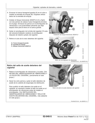 Cigüeñal, cojinetes de bancada y volante
02
040
5
RG,RG34710,151 –63–30SEP97–2/2
RG8168
–UN–05DEC97
Instalación del bloque transversal JDG973-2
RG8169
–UN–05DEC97
Retiro del amortiguador de vibraciones
A—Tuerca hexagonal grande
B—Arandela de empuje
C—Bloque transversal JDG973-2
4. Enroscar la tuerca hexagonal grande (A) en el cubo e
instalar la arandela de empuje (B). Engrasar ambos
lados de la arandela de empuje.
5. Instalar el bloque transversal JDG973-2 (C) y fijarlo
con dos pernos de cabeza hueca hexagonal provistos
en el juego. Enroscar los pernos en el amortiguador de
vibraciones a una profundidad suficiente que deje
espacio libre para la llave en la tuerca grande.
6. Quitar el amortiguador de la brida del cigüeñal. El cubo
del extractor/instalador sostiene al amortiguador
después de haberlo quitado del cigüeñal.
7. Retirar el cubo de la nariz delantera del cigüeñal.
RG,RG34710,152 –63–30SEP97–1/1
Retiro del sello de aceite delantero del
cigüeñal
RG8119
–UN–21MAY98
Retiro del sello de aceite delantero del cigüeñal
1. Retirar el amortiguador de vibraciones y la polea. (Ver
RETIRO DEL AMORTIGUADOR DE VIBRACIONES Y
LA POLEA DEL CIGÜEÑAL, previamente en este
grupo.)
2. Sacar los ocho pernos y quitar el sello delantero de
aceite de la cubierta de engranajes de distribución.
Para sustituir el sello delantero de aceite en el
cigüeñal, es necesario instalar el sello de aceite en el
amortiguador de vibraciones antes de instalar el
amortiguador. (Ver INSTALACION DEL
AMORTIGUADOR DE VIBRACIONES Y SELLO DE
ACEITE DELANTERO DEL CIGÜEÑAL, más adelante
en este grupo.)
CTM101 (06APR04) 02-040-5 Motores diesel POWERTECH de 10.5 l y 12.5 l
041904
PN=201
 