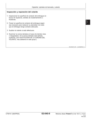 Cigüeñal, cojinetes de bancada y volante
02
040
9
RG,RG34710,157 –63–05SEP02–1/1
Inspección y reparación del volante
1. Inspeccionar la superficie de contacto del embrague en
busca de rayaduras, señales de recalentamiento o
trizaduras.
2. Fresar la superficie de contacto del embrague según
sea necesario para restaurar su planeidad, de modo
que el embrague tenga contacto adecuado.
3. Sustituir el volante si está defectuoso.
4. Examinar la corona dentada en busca de dientes rotos
o desgastados. Si la corona dentada está dañada,
sustituirla. (Ver SUSTITUCION DE LA CORONA DEL
VOLANTE, mas adelante en este grupo.)
CTM101 (06APR04) 02-040-9 Motores diesel POWERTECH de 10.5 l y 12.5 l
041904
PN=205
 