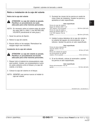 Cigüeñal, cojinetes de bancada y volante
02
040
11
RG,RG34710,159 –63–23OCT00–1/1
Retiro e instalación de la caja del volante
Retiro de la caja del volante
ATENCION: La caja del volante es pesada.
Planificar un procedimiento de izado
adecuado para evitar lesiones personales.
NOTA: Es necesario retirar el volante antes de retirar
las cajas SAE 0 y SAE 2. (Ver RETIRO DEL
VOLANTE previamente en este grupo.)
1. Sacar los pernos de fijación.
2. Retirar la caja del volante.
3. Buscar daños en las espigas. Reemplazar las
espigas según sea necesario.
Instalación de la caja del volante
ATENCION: La caja del volante es pesada.
Planificar un procedimiento de levante
adecuado para evitar lesiones personales.
1. Raspar todo el material de empaquetadura vieja
para quitarlo. Instalar una empaquetadura nueva
sin pasta selladora entre el bloque y la caja del
volante, si la tiene.
2. Colocar la caja del volante en el bloque.
NOTA: SIEMPRE usar pernos nuevos al instalar la
caja del volante.
3. Sumergir las roscas de los pernos en aceite de
motor antes de instalarlos. Instalar los pernos y
apretarlos al valor especificado.
Valor especificado
Pernos de caja del volante a
bloque de cilindros (SAE 1 con
TDF trasera)—Par de apriete 325 N•m (240 lb-ft)
...............................
Pernos de caja del volante a
bloque de cilindros (SAE 0, 1 y
2 sin TDF trasera)—Par de
apriete 365 N•m (270 lb-ft)
...................................................................
4. Instalar la placa delantera de la caja del volante y
la cubierta del agujero de sincronización, si se
retiraron. Apretar los pernos al valor especificado.
Valor especificado
Pernos de placa delantera de
caja del volante—Par de
apriete 50 N•m (37 lb-ft)
.......................................................................
Pernos de cubierta de agujero
de sincronización de caja del
volante—Par de apriete 5 N•m (44 lb-in.)
.............................................
5. Si se ha retirado, colocar el arrancador y apretar
los pernos al valor especificado.
Valor especificado
Pernos del arrancador—Par de
apriete 125 N•m (92 lb-ft)
.....................................................................
CTM101 (06APR04) 02-040-11 Motores diesel POWERTECH de 10.5 l y 12.5 l
041904
PN=207
 