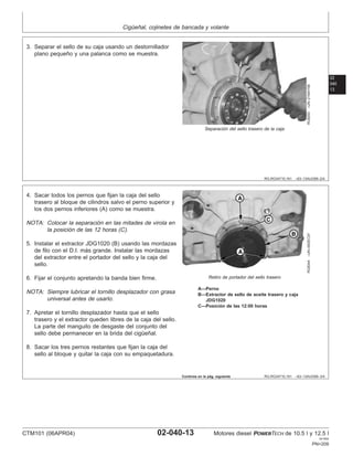 Cigüeñal, cojinetes de bancada y volante
02
040
13
RG,RG34710,161 –63–13AUG99–2/4
RG8293
–UN–21MAY98
Separación del sello trasero de la caja
3. Separar el sello de su caja usando un destornillador
plano pequeño y una palanca como se muestra.
RG,RG34710,161 –63–13AUG99–3/4
RG8344
–UN–09DEC97
Retiro de portador del sello trasero
A—Perno
B—Extractor de sello de aceite trasero y caja
JDG1020
C—Posición de las 12:00 horas
4. Sacar todos los pernos que fijan la caja del sello
trasero al bloque de cilindros salvo el perno superior y
los dos pernos inferiores (A) como se muestra.
NOTA: Colocar la separación en las mitades de virola en
la posición de las 12 horas (C).
5. Instalar el extractor JDG1020 (B) usando las mordazas
de filo con el D.I. más grande. Instalar las mordazas
del extractor entre el portador del sello y la caja del
sello.
6. Fijar el conjunto apretando la banda bien firme.
NOTA: Siempre lubricar el tornillo desplazador con grasa
universal antes de usarlo.
7. Apretar el tornillo desplazador hasta que el sello
trasero y el extractor queden libres de la caja del sello.
La parte del manguito de desgaste del conjunto del
sello debe permanecer en la brida del cigüeñal.
8. Sacar los tres pernos restantes que fijan la caja del
sello al bloque y quitar la caja con su empaquetadura.
Continúa en la pág. siguiente
CTM101 (06APR04) 02-040-13 Motores diesel POWERTECH de 10.5 l y 12.5 l
041904
PN=209
 