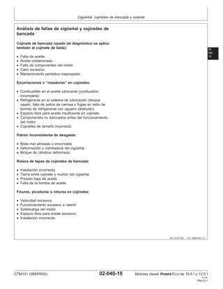 Cigüeñal, cojinetes de bancada y volante
02
040
15
RG,15,DT7461 –63–18MAY00–1/1
Análisis de fallas de cigüeñal y cojinetes de
bancada
Cojinete de bancada rayado (el diagnóstico se aplica
también al cojinete de biela):
• Falta de aceite.
• Aceite contaminado.
• Falla de componentes del motor.
• Calor excesivo.
• Mantenimiento periódico inapropiado.
Excoriaciones o “rozaduras” en cojinetes:
• Combustible en el aceite lubricante (combustión
incompleta).
• Refrigerante en el sistema de lubricación (bloque
rajado, falla de sellos de camisa o fugas en sello de
bomba de refrigerante con agujero obstruido).
• Espacio libre para aceite insuficiente en cojinete.
• Componentes no lubricados antes del funcionamiento
del motor.
• Cojinetes de tamaño incorrecto.
Patrón inconsistente de desgaste:
• Biela mal alineada o encorvada.
• Deformación o combadura del cigüeñal.
• Bloque de cilindros deformado.
Rotura de tapas de cojinetes de bancada:
• Instalación incorrecta.
• Tierra entre cojinete y muñón del cigüeñal.
• Presión baja de aceite.
• Falla de la bomba de aceite.
Fisuras, picaduras o roturas en cojinetes:
• Velocidad excesiva.
• Funcionamiento excesivo a ralentı́.
• Sobrecarga del motor.
• Espacio libre para aceite excesivo.
• Instalación incorrecta.
CTM101 (06APR04) 02-040-15 Motores diesel POWERTECH de 10.5 l y 12.5 l
041904
PN=211
 