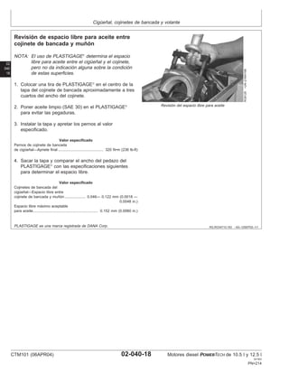 Cigüeñal, cojinetes de bancada y volante
02
040
18
RG,RG34710,163 –63–12SEP02–1/1
Revisión de espacio libre para aceite entre
cojinete de bancada y muñón
RG8128
–UN–21MAY98
Revisión del espacio libre para aceite
NOTA: El uso de PLASTIGAGE
determina el espacio
libre para aceite entre el cigüeñal y el cojinete,
pero no da indicación alguna sobre la condición
de estas superficies.
1. Colocar una tira de PLASTIGAGE
en el centro de la
tapa del cojinete de bancada aproximadamente a tres
cuartos del ancho del cojinete.
2. Poner aceite limpio (SAE 30) en el PLASTIGAGE
para evitar las pegaduras.
3. Instalar la tapa y apretar los pernos al valor
especificado.
Valor especificado
Pernos de cojinete de bancada
de cigüeñal—Apriete final 320 N•m (236 lb-ft)
...........................................
4. Sacar la tapa y comparar el ancho del pedazo del
PLASTIGAGE
con las especificaciones siguientes
para determinar el espacio libre.
Valor especificado
Cojinetes de bancada del
cigüeñal—Espacio libre entre
cojinete de bancada y muñón 0.046— 0.122 mm (0.0018 —
0.0048 in.)
....................
Espacio libre máximo aceptable
para aceite 0.152 mm (0.0060 in.)
..............................................................
PLASTIGAGE es una marca registrada de DANA Corp.
CTM101 (06APR04) 02-040-18 Motores diesel POWERTECH de 10.5 l y 12.5 l
041904
PN=214
 