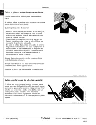 Seguridad
01
000
6
DX,PAINT –63–24JUL02–1/1
Quitar la pintura antes de soldar o calentar
TS220
–UN–23AUG88
Evitar la inhalación de humo o polvo potencialmente
tóxico.
Al soldar o utilizar un soplete sobre una zona con pintura
puede desprenderse humo tóxico.
Quitar la pintura antes de calentar:
• Quitar la pintura de una área mı́nima de 101 mm (4 in.)
de la zona que será afectada por el calor. Si no se
puede quitar la pintura, usar un respirador adecuado
antes de calentar o soldar.
• Si se quita la pintura con un chorro de arena o una
lijadora mecánica, evitar inhalar el polvo. Utilizar una
mascarilla de protección adecuada.
• En caso de utilizar disolvente o removedor de pintura,
limpiar la superficie tratada con agua y jabón antes de
soldar. Retirar de las inmediaciones el recipiente de
disolvente o removedor de pintura y demás material
inflamable. Ventilar el local durante al menos 15
minutos antes de soldar o calentar.
No usar disolventes con cloro en las zonas donde se
harán trabajos de soldadura.
Realizar los trabajos en una área con buena ventilación
para eliminar los humos y polvo tóxicos.
Desechar la pintura y el disolvente de forma adecuada.
DX,TORCH –63–03MAR93–1/1
Evitar calentar cerca de tuberı́as a presión
TS953
–UN–15MAY90
El utilizar una llama cerca de tuberı́as a presión puede
causar una nube de lı́quido inflamable que puede causar
quemaduras graves a las personas más próximas. Evitar
calentar con un soplete o soldar cerca de tuberı́as que
contengan lı́quidos a presión u otros materiales
inflamables. Las tuberı́as bajo presión pueden ser
cortadas accidentalmente por el calor desprendido por el
soplete.
CTM101 (06APR04) 01-000-6 Motores diesel POWERTECH de 10.5 l y 12.5 l
041904
PN=22
 