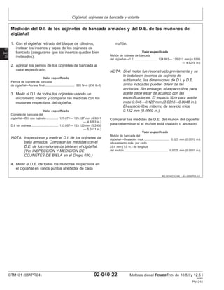 Cigüeñal, cojinetes de bancada y volante
02
040
22
RG,RG34710,166 –63–05SEP02–1/1
Medición del D.I. de los cojinetes de bancada armados y del D.E. de los muñones del
cigüeñal
1. Con el cigüeñal retirado del bloque de cilindros,
instalar los insertos y tapas de los cojinetes de
bancada (asegurarse que los insertos queden bien
instalados).
2. Apretar los pernos de los cojinetes de bancada al
valor especificado.
Valor especificado
Pernos de cojinete de bancada
de cigüeñal—Apriete final 320 N•m (236 lb-ft)
.....................................
3. Medir el D.I. de todos los cojinetes usando un
micrómetro interior y comparar las medidas con los
muñones respectivos del cigüeñal.
Valor especificado
Cojinete de bancada del
cigüeñal—D.I. con cojinete 125.071— 125.127 mm (4.9241
— 4.9263 in.)
...............
D.I. sin cojinete 133.097— 133.123 mm (5.2400
— 5.2411 in.)
.................................
NOTA: Inspeccionar y medir el D.I. de los cojinetes de
biela armados. Comparar las medidas con el
D.E. de los muñones de biela en el cigüeñal.
(Ver INSPECCION Y MEDICION DE
COJINETES DE BIELA en el Grupo 030.)
4. Medir el D.E. de todos los muñones respectivos en
el cigüeñal en varios puntos alrededor de cada
muñón.
Valor especificado
Muñón de cojinete de bancada
del cigüeñal—D.E. 124.983— 125.017 mm (4.9206
— 4.9219 in.)
............................
NOTA: Si el motor fue reconstruido previamente y se
le instalaron insertos de cojinete de
subtamaño, las dimensiones de D.I. y D.E.
arriba indicadas pueden diferir de las
anotadas. Sin embargo, el espacio libre para
aceite debe estar de acuerdo con las
especificaciones. El espacio libre para aceite
mide 0.046—0.122 mm (0.0018—0.0048 in.).
El espacio libre máximo de servicio mide
0.152 mm (0.0060 in.).
Comparar las medidas de D.E. del muñón del cigüeñal
para determinar si el muñón está ovalado o ahusado.
Valor especificado
Muñón de bancada del
cigüeñal—Ovalación máx. 0.025 mm (0.0010 in.)
...............................
Ahusamiento máx. por cada
25.4 mm (1.0 in.) de longitud
del muñón 0.0025 mm (0.0001 in.)
......................................................
CTM101 (06APR04) 02-040-22 Motores diesel POWERTECH de 10.5 l y 12.5 l
041904
PN=218
 