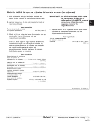 Cigüeñal, cojinetes de bancada y volante
02
040
23
RG,RG34710,167 –63–05SEP02–1/1
Medición del D.I. de tapas de cojinetes de bancada armados (sin cojinetes)
1. Con el cigüeñal retirado del motor, instalar las
tapas sin los insertos de los cojinetes de bancada.
2. Apretar los pernos de los cojinetes de bancada al
valor especificado.
Valor especificado
Pernos de cojinete de bancada
de cigüeñal—Apriete final 320 N•m (236 lb-ft)
.....................................
3. Medir el D.I. de todas las tapas de cojinetes con un
micrómetro interior. Comparar con las
especificaciones dadas.
Si el D.I. de la tapa de algún cojinete de bancada
armado no cumple con las especificaciones, se
ofrecen tapas genéricas de cojinete que deberán
ser rectificadas linealmente según las
especificaciones. Sustituir las tapas de cojinete
individuales según se requiera.
Valor especificado
Especificaciones de cavidad de
tapas de cojinetes de
bancada—D.I. sin cojinetes 133.097— 133.123 mm (5.2400
— 5.2411 in.)
..............
Variación máx. de diámetro de
cavidad 0.013 mm (0.0005 in.)
.............................................................
Ahusamiento máx. de diámetro
de cavidad 0.005 mm (0.0002 in.)
.......................................................
Enderezado máx. (entre
cualquier cavidad y la cavidad
adyacente) 0.038 mm (0.0015 in.)
.......................................................
Enderezado máx. (entre 5
cavidades centrales y la
cavidad adyacente) 0.076 mm (0.0030 in.)
..........................................
Lı́nea central de cavidad a
superficie superior 429.92— 430.07 mm (16.926
— 16.932 in.)
................................
IMPORTANTE: La rectificación lineal de las tapas
de los cojinetes de bancada la
debe realizar SOLAMENTE personal
competente utilizando equipo
capaz de mantener las
especificaciones.
4. Medir el ancho de la superficie de las tapas de los
cojinetes de bancada y compararlo con las
siguientes especificaciones.
Valor especificado
Tapa de cojinete de bancada
del cigüeñal—Ancho de
superficie 39.75— 40.25 mm (1.565 —
1.585 in.)
................................................
CTM101 (06APR04) 02-040-23 Motores diesel POWERTECH de 10.5 l y 12.5 l
041904
PN=219
 