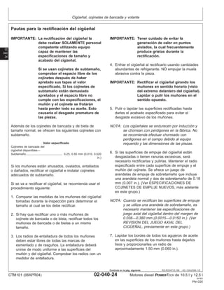 Cigüeñal, cojinetes de bancada y volante
02
040
24
RG,RG34710,168 –63–13AUG99–1/2
Pautas para la rectificación del cigüeñal
IMPORTANTE: La rectificación del cigüeñal la
debe realizar SOLAMENTE personal
competente utilizando equipo
capaz de mantener las
especificaciones de tamaño y
acabado del cigüeñal.
Si se usan cojinetes de subtamaño,
comprobar el espacio libre de los
cojinetes después de haber
apretado sus tapas al valor
especificado. Si los cojinetes de
subtamaño están demasiado
apretados y el espacio libre no
cumple con las especificaciones, el
muñón y el cojinete se frotarán
hasta perder todo su aceite. Esto
causarı́a el desgaste prematuro de
las piezas.
Además de los cojinetes de bancada y de biela de
tamaño normal, se ofrecen los siguientes cojinetes con
subtamaño.
Valor especificado
Cojinetes de bancada del
cigüeñal disponibles—
Subtamaño 0.25, 0.50 mm (0.010, 0.020
in.)
.............................................
Si los muñones están ahusados, ovalados, entallados
o dañados, rectificar el cigüeñal e instalar cojinetes
adecuados de subtamaño.
Si se va a rectificar el cigüeñal, se recomienda usar el
procedimiento siguiente:
1. Comparar las medidas de los muñones del cigüeñal
tomadas durante la inspección para determinar el
tamaño al cual se los debe rectificar.
2. Si hay que rectificar uno o más muñones de
cojinete de bancada o de biela, rectificar todos los
muñones de bancada o de bielas a un mismo
tamaño.
3. Los radios de entalladura de todos los muñones
deben estar libres de todas las marcas de
esmerilado y de rasguños. La entalladura deberá
unirse de modo uniforme a las superficies del
muñón y del cigüeñal. Comprobar los radios con un
medidor de entalladura.
IMPORTANTE: Tener cuidado de evitar la
generación de calor en puntos
aislados, la cual frecuentemente
produce grietas durante la
rectificación.
4. Enfriar el cigüeñal al rectificarlo usando cantidades
abundantes de refrigerante. NO empujar la muela
abrasiva contra la pieza.
IMPORTANTE: Rectificar el cigüeñal girando los
muñones en sentido horario (visto
del extremo delantero del cigüeñal).
Lapidar o pulir los muñones en el
sentido opuesto.
5. Pulir o lapidar las superficies rectificadas hasta
darles el acabado especificado para evitar el
desgaste excesivo de los muñones.
NOTA: Los cigüeñales se endurecen por inducción y
se chorrean con perdigones en la fábrica. No
se recomienda efectuar chorreado con
perdigones en el campo debido al equipo
requerido y las dimensiones de las piezas.
6. Si las superficies de empuje del cigüeñal están
desgastadas o tienen ranuras excesivas, será
necesario rectificarlas y pulirlas. Mantener el radio
especificado entre cada superficie de empuje y el
muñón del cojinete. Se ofrece un juego de
arandelas de empuje de sobretamaño que incluye
una arandela normal y dos de sobretamaño de 0.18
mm (0.007 in.). (Ver ESPECIFICACIONES DE
COJINETES DE EMPUJE NUEVOS, más adelante
en este grupo.)
NOTA: Cuando se rectifican las superficies de empuje
y se utiliza una arandela de sobretamaño, es
necesario mantener las especificaciones de
juego axial del cigüeñal dentro del margen de
0.038—0.380 mm (0.0015—0.0150 in.). (Ver
REVISION DEL JUEGO AXIAL DEL
CIGÜEÑAL, previamente en este grupo.)
7. Lapidar los bordes de todos los agujeros de aceite
en las superficies de los muñones hasta dejarlos
lisos y proporcionarles un radio de
aproximadamente 1.50 mm (0.060 in.).
CTM101 (06APR04) 02-040-24 Motores diesel POWERTECH de 10.5 l y 12.5 l
041904
PN=220
Continúa en la pág. siguiente
 