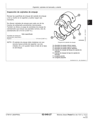 Cigüeñal, cojinetes de bancada y volante
02
040
27
RG,RG34710,173 –63–13AUG99–1/1
Inspección de cojinetes de empuje
RGR24545
–UN–11DEC97
Conjunto de cojinete de empuje
A—Arandela de empuje inferior trasera
B—Arandela de empuje superior trasera
C—Arandela de empuje inferior delantera
D—Cojinete de empuje del bloque de cojinete de
bancada
E—Cojinete de empuje de tapa de cojinete de
bancada
F—Lengüeta grande
G—Lengüeta pequeña
Revisar las superficies de empuje del cojinete de empuje
y de su muñón en el cigüeñal y sustituir según sea
necesario.
Se ofrecen cojinetes de empuje para cada uno de los
insertos de subtamaño previamente mencionados.
También se ofrece un juego de arandelas de empuje de
sobretamaño que incluye una arandela normal y dos de
sobretamaño de 0.18 mm (0.007 in.).
Valor especificado
Arandelas de empuje de
sobretamaño disponibles—
Espesor 0.18 mm (0.007 in.).
......................................................................
NOTA: El cojinete de empuje debe instalarse con sus
ranuras hacia la brida del cigüeñal. Las dos
mitades (A) y (C) quedan hacia el lado de la tapa,
no del bloque.
CTM101 (06APR04) 02-040-27 Motores diesel POWERTECH de 10.5 l y 12.5 l
041904
PN=223
 