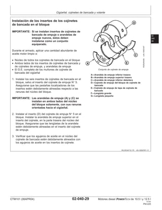 Cigüeñal, cojinetes de bancada y volante
02
040
29
RG,RG34710,175 –63–30SEP97–1/1
Instalación de los insertos de los cojinetes
de bancada en el bloque
RGR24545N
–UN–19NOV97
Conjunto de cojinete de empuje
A—Arandela de empuje inferior trasera
B—Arandela de empuje superior trasera
C—Arandela de empuje inferior delantera
D—Cojinete de empuje del bloque de cojinete de
bancada
E—Cojinete de empuje de tapa de cojinete de
bancada
F—Lengüeta grande
G—Lengüeta pequeña
IMPORTANTE: Si se instalan insertos de cojinetes de
bancada de empuje o arandelas de
empuje nuevos, éstos deben
instalarse como un conjunto
equiparado.
Durante el armado, aplicar una cantidad abundante de
aceite motor limpio a:
• Núcleo de todos los cojinetes de bancada en el bloque
• Ambos lados de los insertos de cojinetes de bancada y
de cojinetes de empuje, y arandelas de empuje
• El D.E. completo de los muñones de cojinete de
bancada del cigüeñal
1. Instalar los seis insertos de cojinetes de bancada en el
bloque, salvo el inserto del cojinete de empuje N° 5.
Asegurarse que las pestañas localizadoras de los
insertos estén debidamente alineadas respecto a las
ranuras del núcleo del bloque.
IMPORTANTE: Las arandelas de empuje (A) y (C) se
instalan en ambos lados del núcleo
del bloque solamente, con sus ranuras
orientadas hacia el cigüeñal.
2. Instalar el inserto (D) del cojinete de empuje N° 5 en el
bloque. Instalar la arandela de empuje superior en el
inserto del cojinete, en la parte trasera del núcleo del
bloque. Asegurarse que las lengüetas de la arandela
estén debidamente alineadas en el inserto del cojinete
de empuje.
3. Verificar que los agujeros de aceite en el núcleo del
cojinete de bancada estén debidamente alineados con
los agujeros de aceite en los insertos de cojinete.
CTM101 (06APR04) 02-040-29 Motores diesel POWERTECH de 10.5 l y 12.5 l
041904
PN=225
 