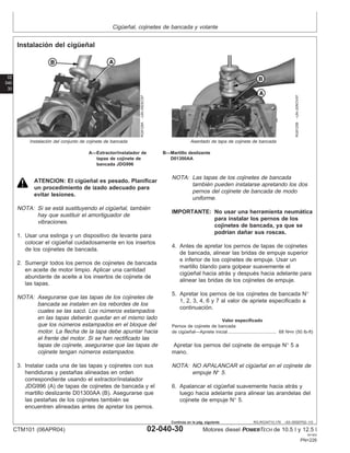 Cigüeñal, cojinetes de bancada y volante
02
040
30
RG,RG34710,176 –63–05SEP02–1/3
Instalación del cigüeñal
RG8128A
–UN–05DEC97
Instalación del conjunto de cojinete de bancada
RG8125B
–UN–20NOV97
Asentado de tapa de cojinete de bancada
A—Extractor/instalador de B—Martillo deslizante
tapas de cojinete de D01300AA
bancada JDG996
ATENCION: El cigüeñal es pesado. Planificar
un procedimiento de izado adecuado para
evitar lesiones.
NOTA: Si se está sustituyendo el cigüeñal, también
hay que sustituir el amortiguador de
vibraciones.
1. Usar una eslinga y un dispositivo de levante para
colocar el cigüeñal cuidadosamente en los insertos
de los cojinetes de bancada.
2. Sumergir todos los pernos de cojinetes de bancada
en aceite de motor limpio. Aplicar una cantidad
abundante de aceite a los insertos de cojinete de
las tapas.
NOTA: Asegurarse que las tapas de los cojinetes de
bancada se instalen en los rebordes de los
cuales se las sacó. Los números estampados
en las tapas deberán quedar en el mismo lado
que los números estampados en el bloque del
motor. La flecha de la tapa debe apuntar hacia
el frente del motor. Si se han rectificado las
tapas de cojinete, asegurarse que las tapas de
cojinete tengan números estampados.
3. Instalar cada una de las tapas y cojinetes con sus
hendiduras y pestañas alineadas en orden
correspondiente usando el extractor/instalador
JDG996 (A) de tapas de cojinetes de bancada y el
martillo deslizante D01300AA (B). Asegurarse que
las pestañas de los cojinetes también se
encuentren alineadas antes de apretar los pernos.
NOTA: Las tapas de los cojinetes de bancada
también pueden instalarse apretando los dos
pernos del cojinete de bancada de modo
uniforme.
IMPORTANTE: No usar una herramienta neumática
para instalar los pernos de los
cojinetes de bancada, ya que se
podrı́an dañar sus roscas.
4. Antes de apretar los pernos de tapas de cojinetes
de bancada, alinear las bridas de empuje superior
e inferior de los cojinetes de empuje. Usar un
martillo blando para golpear suavemente el
cigüeñal hacia atrás y después hacia adelante para
alinear las bridas de los cojinetes de empuje.
5. Apretar los pernos de los cojinetes de bancada N°
1, 2, 3, 4, 6 y 7 al valor de apriete especificado a
continuación.
Valor especificado
Pernos de cojinete de bancada
de cigüeñal—Apriete inicial 68 N•m (50 lb-ft)
......................................
Apretar los pernos del cojinete de empuje N° 5 a
mano.
NOTA: NO APALANCAR el cigüeñal en el cojinete de
empuje N° 5.
6. Apalancar el cigüeñal suavemente hacia atrás y
luego hacia adelante para alinear las arandelas del
cojinete de empuje N° 5.
CTM101 (06APR04) 02-040-30 Motores diesel POWERTECH de 10.5 l y 12.5 l
041904
PN=226
Continúa en la pág. siguiente
 