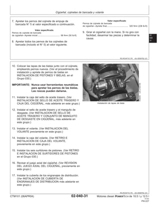 Cigüeñal, cojinetes de bancada y volante
02
040
31
RG,RG34710,176 –63–05SEP02–2/3
7. Apretar los pernos del cojinete de empuje de
bancada N° 5 al valor especificado a continuación.
Valor especificado
Pernos de cojinete de bancada
de cigüeñal—Apriete inicial 68 N•m (50 lb-ft)
......................................
8. Apretar todos los pernos de los cojinetes de
bancada (incluido el N° 5) al valor siguiente.
Valor especificado
Pernos de cojinete de bancada
de cigüeñal—Apriete final 320 N•m (236 lb-ft)
.....................................
9. Girar el cigüeñal con la mano. Si no gira con
facilidad, desarmar las piezas y determinar la
causa.
RG,RG34710,176 –63–05SEP02–3/3
RG8409
–UN–21MAY98
Instalación de tapas de biela
10. Colocar las tapas de las bielas junto con el cojinete,
empleando pernos nuevos. (Ver el procedimiento de
instalación y apriete de pernos de bielas en
INSTALACION DE PISTONES Y BIELAS, en el
Grupo 030.)
IMPORTANTE: Nunca usar herramientas neumáticas
para apretar los pernos de las bielas.
Las roscas pueden dañarse.
11. Instalar la caja del sello de aceite trasero. (Ver
INSTALACION DE SELLO DE ACEITE TRASERO Y
CAJA DEL CIGÜEÑAL, más adelante en este grupo.)
12. Instalar el sello de aceite trasero y el manguito de
desgaste. (Ver INSTALACION DE SELLO DE
ACEITE TRASERO Y CONJUNTO DE MANGUITO
DE DESGASTE EN CIGÜEÑAL, más adelante en
este grupo.)
13. Instalar el volante. (Ver INSTALACION DEL
VOLANTE previamente en este grupo.)
14. Instalar la caja del volante. (Ver RETIRO E
INSTALACION DE CAJA DEL VOLANTE,
previamente en este grupo.)
15. Instalar los seis surtidores de pistones. (Ver RETIRO
E INSTALACION DE SURTIDORES DE PISTONES
en el Grupo 030.)
16. Revisar el juego axial del cigüeñal. (Ver REVISION
DEL JUEGO AXIAL DEL CIGÜEÑAL, previamente en
este grupo.)
17. Instalar la cubierta de los engranajes de distribución.
(Ver INSTALACION DE CUBIERTA DE
ENGRANAJES DE DISTRIBUCION más adelante en
este grupo.)
CTM101 (06APR04) 02-040-31 Motores diesel POWERTECH de 10.5 l y 12.5 l
041904
PN=227
 