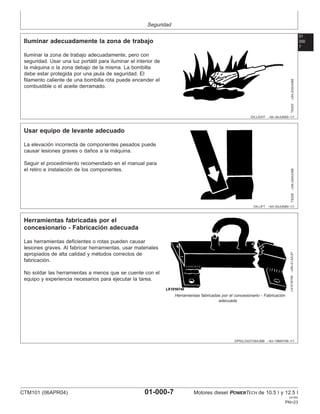 Seguridad
01
000
7
DX,LIGHT –63–04JUN90–1/1
Iluminar adecuadamente la zona de trabajo
TS223
–UN–23AUG88
Iluminar la zona de trabajo adecuadamente, pero con
seguridad. Usar una luz portátil para iluminar el interior de
la máquina o la zona debajo de la misma. La bombilla
debe estar protegida por una jaula de seguridad. El
filamento caliente de una bombilla rota puede encender el
combustible o el aceite derramado.
DX,LIFT –63–04JUN90–1/1
Usar equipo de levante adecuado
TS226
–UN–23AUG88
La elevación incorrecta de componentes pesados puede
causar lesiones graves o daños a la máquina.
Seguir el procedimiento recomendado en el manual para
el retiro e instalación de los componentes.
DPSG,OUO1004,899 –63–19MAY99–1/1
Herramientas fabricadas por el
concesionario - Fabricación adecuada
LX1016749
–UN–01JUL97
Herramientas fabricadas por el concesionario - Fabricación
adecuada
Las herramientas deficientes o rotas pueden causar
lesiones graves. Al fabricar herramientas, usar materiales
apropiados de alta calidad y métodos correctos de
fabricación.
No soldar las herramientas a menos que se cuente con el
equipo y experiencia necesarios para ejecutar la tarea.
CTM101 (06APR04) 01-000-7 Motores diesel POWERTECH de 10.5 l y 12.5 l
041904
PN=23
 
