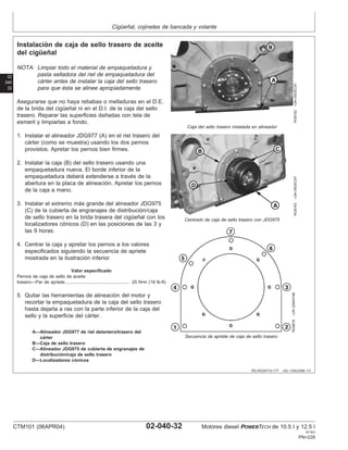 Cigüeñal, cojinetes de bancada y volante
02
040
32
RG,RG34710,177 –63–13AUG99–1/1
Instalación de caja de sello trasero de aceite
del cigüeñal
RG8162
–UN–05DEC97
Caja del sello trasero instalada en alineador
RG8163
–UN–05DEC97
Centrado de caja de sello trasero con JDG975
RG8816
–UN–20MAY98
Secuencia de apriete de caja de sello trasero
A—Alineador JDG977 de riel delantero/trasero del
cárter
B—Caja de sello trasero
C—Alineador JDG975 de cubierta de engranajes de
distribución/caja de sello trasero
D—Localizadores cónicos
NOTA: Limpiar todo el material de empaquetadura y
pasta selladora del riel de empaquetadura del
cárter antes de instalar la caja del sello trasero
para que ésta se alinee apropiadamente.
Asegurarse que no haya rebabas o melladuras en el D.E.
de la brida del cigüeñal ni en el D.I. de la caja del sello
trasero. Reparar las superficies dañadas con tela de
esmeril y limpiarlas a fondo.
1. Instalar el alineador JDG977 (A) en el riel trasero del
cárter (como se muestra) usando los dos pernos
provistos. Apretar los pernos bien firmes.
2. Instalar la caja (B) del sello trasero usando una
empaquetadura nueva. El borde inferior de la
empaquetadura deberá extenderse a través de la
abertura en la placa de alineación. Apretar los pernos
de la caja a mano.
3. Instalar el extremo más grande del alineador JDG975
(C) de la cubierta de engranajes de distribución/caja
de sello trasero en la brida trasera del cigüeñal con los
localizadores cónicos (D) en las posiciones de las 3 y
las 9 horas.
4. Centrar la caja y apretar los pernos a los valores
especificados siguiendo la secuencia de apriete
mostrada en la ilustración inferior.
Valor especificado
Pernos de caja de sello de aceite
trasero—Par de apriete 25 N•m (18 lb-ft)
...................................................
5. Quitar las herramientas de alineación del motor y
recortar la empaquetadura de la caja del sello trasero
hasta dejarla a ras con la parte inferior de la caja del
sello y la superficie del cárter.
CTM101 (06APR04) 02-040-32 Motores diesel POWERTECH de 10.5 l y 12.5 l
041904
PN=228
 