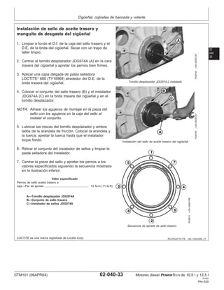 Cigüeñal, cojinetes de bancada y volante
02
040
33
RG,RG34710,178 –63–13AUG99–1/1
Instalación de sello de aceite trasero y
manguito de desgaste del cigüeñal
RG8164
–UN–05DEC97
Tornillo desplazador JDG974-2 instalado
RG8165
–UN–05DEC97
Instalación del sello de aceite trasero del cigüeñal
RG8810
–UN–20MAY98
Secuencia de apriete de sello trasero
A—Tornillo desplazador JDG974A
B—Conjunto de sello trasero
C—Instalador de sellos JDG974A
1. Limpiar a fondo el D.I. de la caja del sello trasero y el
D.E. de la brida del cigüeñal. Secar con un trapo de
taller limpio.
2. Centrar el tornillo desplazador JDG974A (A) en la cara
trasera del cigüeñal y apretar los pernos bien firmes.
3. Aplicar una capa delgada de pasta selladora
LOCTITE
680 (TY15969) alrededor del D.E. de la
brida trasera del cigüeñal.
4. Colocar el conjunto del sello trasero (B) y el instalador
JDG974A (C) en la brida trasera del cigüeñal y en el
tornillo desplazador.
NOTA: Alinear los agujeros de montaje en la pieza del
sello con los agujeros en la caja del sello al
instalar el conjunto.
5. Lubricar las roscas del tornillo desplazador y ambos
lados de la arandela de fricción. Colocar la arandela y
la tuerca; apretar la tuerca hasta que el instalador
toque fondo.
6. Retirar el conjunto del instalador de sellos y limpiar la
pasta selladora del instalador.
7. Centrar la pieza del sello y apretar los pernos a los
valores especificados siguiendo la secuencia mostrada
en la ilustración inferior.
Valor especificado
Pernos de sello aceite trasero a
caja—Par de apriete 15 N•m (11 lb-ft)
.......................................................
LOCTITE es una marca registrada de Loctite Corp.
CTM101 (06APR04) 02-040-33 Motores diesel POWERTECH de 10.5 l y 12.5 l
041904
PN=229
 