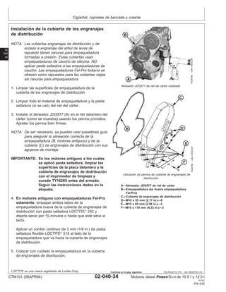 Cigüeñal, cojinetes de bancada y volante
02
040
34
RG,RG34710,179 –63–05SEP02–1/6
Instalación de la cubierta de los engranajes
de distribución
RG8788
–UN–10DEC97
Alineador JDG977 de riel de cárter instalado
RG8786
–UN–10DEC97
Ubicación de pernos de cubierta de engranajes de
distribución
A—Alineador JDG977 de riel de cárter
B—Empaquetadura (se ilustra empaquetadura
Fel-Pro)
C—Cubierta de engranajes de distribución
D—M10 x 55 mm (2.17 in.)—6
E—M10 x 65 mm (2.56 in.)—2
F—M10 x 110 mm (4.33 in.)—2
NOTA: Las cubiertas engranajes de distribución y de
acceso a engranaje del árbol de levas de
repuesto tienen ranuras para empaquetadura
formadas a presión. Estas cubiertas usan
empaquetaduras de caucho de silicona. NO
aplicar pasta selladora a las empaquetaduras de
caucho. Las empaquetaduras Fel-Pro todavı́a se
ofrecen como repuestos para las cubiertas viejas
sin ranuras para empaquetadura.
1. Limpiar las superficies de empaquetadura de la
cubierta de los engranajes de distribución.
2. Limpiar todo el material de empaquetadura y la pasta
selladora (si se usó) del riel del cárter.
3. Instalar el alineador JDG977 (A) en el riel delantero del
cárter (como se muestra) usando los pernos provistos.
Apretar los pernos bien firmes.
NOTA: De ser necesario, se pueden usar pasadores guı́a
para asegurar la alineación correcta de la
empaquetadura (B, motores antiguos) y de la
cubierta (C) de engranajes de distribución con sus
agujeros de montaje.
IMPORTANTE: En los motores antiguos a los cuales
se aplicó pasta selladora, limpiar las
superficies de la placa delantera y la
cubierta de engranajes de distribución
con el imprimador de limpieza y
curado TY16285 antes del armado.
Seguir las instrucciones dadas en la
etiqueta.
4. En motores antiguos con empaquetaduras Fel-Pro
solamente, empapar ambos lados de la
empaquetadura nueva de la cubierta de engranajes de
distribución con pasta selladora LOCTITE
242 y
dejarla secar por 15 minutos o hasta que esté seca al
tacto.
Aplicar un cordón continuo de 3 mm (1/8 in.) de pasta
selladora flexible LOCTITE
515 al lado de la
empaquetadura que va hacia la cubierta de engranajes
de distribución.
5. Colocar con cuidado la empaquetadura en la cubierta
de engranajes de distribución.
LOCTITE es una marca registrada de Loctite Corp.
CTM101 (06APR04) 02-040-34 Motores diesel POWERTECH de 10.5 l y 12.5 l
041904
PN=230
Continúa en la pág. siguiente
 