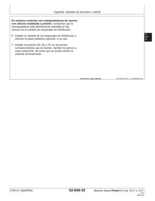 Cigüeñal, cojinetes de bancada y volante
02
040
35
RG,RG34710,179 –63–05SEP02–2/6
En motores recientes con empaquetaduras de caucho
con silicona instaladas a presión, comprobar que la
empaquetadura esté debidamente asentada en las
ranuras de la cubierta de engranajes de distribución.
6. Instalar la cubierta de los engranajes de distribución y
eliminar la pasta selladora sobrante, si se usó.
7. Instalar los pernos (D), (E) y (F) en los puntos
correspondientes que se ilustran. Apretar los pernos a
mano solamente, de modo que se pueda centrar la
cubierta correctamente.
Continúa en la pág. siguiente
CTM101 (06APR04) 02-040-35 Motores diesel POWERTECH de 10.5 l y 12.5 l
041904
PN=231
 