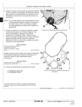 Cigüeñal, cojinetes de bancada y volante
02
040
36
RG,RG34710,179 –63–05SEP02–3/6
RG8790
–UN–11DEC97
Alineación de cubierta de engranajes de distribución
RG8812
–UN–20MAY98
Secuencia de apriete de cubierta de engranajes de
distribución
A—Alineador de caja de sello
B—Localizadores cónicos
8. Instalar el extremo más pequeño del alineador JDG975
(A) de la cubierta de engranajes de distribución/caja de
sello trasero en la brida delantera del cigüeñal con los
localizadores cónicos (B) en las posiciones de las 3 y
las 9 horas.
NOTA: Los motores antiguos con empaquetadura Fel-Pro
y pasta selladora requieren seguir una secuencia
de apriete inicial y final. Los motores recientes
con empaquetaduras a presión sólo requieren un
apriete final.
9. Centrar la cubierta con la brida del cigüeñal y apretar
inicialmente los pernos (en motores antiguos) a los
valores especificados, siguiendo la secuencia
mostrada en la ilustración inferior. Apretar los dos
pernos más largos ubicados junto a la lı́nea central del
cigüeñal. Después apretar los pernos inferiores
(alternando entre uno y otro lado) y apretar los pernos
restantes al valor especificado.
Valor especificado
Pernos de cubierta de engranaje
de distribución (motores
anteriores solamente)1
—Apriete
inicial 45 N•m (33 lb-ft)
................................................................................
Apretar los pernos de la cubierta de la caja de engranajes
de distribución siguiendo la secuencia mostrada en la
ilustración inferior al valor especificado dado a
continuación.
Valor especificado
Pernos de cubierta de engranajes
de distribución—Apriete final 63 N•m (46 lb-ft)
...........................................
10. Quitar las herramientas de alineación del motor.
1
El apriete inicial sólo se requiere en cubiertas de engranajes de
distribución antiguas que usan empaquetaduras Fel-Pro con pasta
selladora.
Continúa en la pág. siguiente
CTM101 (06APR04) 02-040-36 Motores diesel POWERTECH de 10.5 l y 12.5 l
041904
PN=232
 