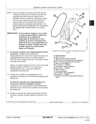 Cigüeñal, cojinetes de bancada y volante
02
040
37
RG,RG34710,179 –63–05SEP02–4/6
RG10268
–UN–05NOV99
Instalación de cubierta de acceso de engranaje del árbol de
levas
A—Empaquetadura
B—M10 x 110 mm
C—Escuadra del compresor del A/A
D—M10 x 130 mm (con escuadra del compresor)
M10 x 110 mm (sin escuadra del compresor)
E—M10 x 30 mm (005482— )
M10 x 100 mm ( — 005481)
F—Perno M10 x 100 mm (005482— )
M120 x 30 mm ( —005481)
G—M10 x 100 mm
H—Tuerca embridada
I—Perno M10 x 100 mm (005482— )
M10 x 30 mm ( — 005481)
J—Cubierta de acceso de engranaje del árbol de
levas
NOTA: Si se ha retirado el conjunto del mando fijo del
ventilador (fundido en la cubierta de acceso del
engranaje del árbol de levas), debe volver a
instalarse antes de instalar la cubierta de acceso.
En este caso, asegurarse de que el perno (F)
está colocado en la cubierta antes de hacer
presión sobre el cubo/polea del ventilador. (Ver
SUSTITUCION DE COJINETES DEL CONJUNTO
DE MANDO DEL VENTILADOR, en el Grupo
070.)
IMPORTANTE: En los motores antiguos a los cuales
se aplicó pasta selladora, limpiar las
superficies de la cubierta de
engranajes de distribución y de la
cubierta de acceso al engranaje del
árbol de levas y con el imprimador de
limpieza y curado TY16285 antes del
armado. Seguir las instrucciones
dadas en la etiqueta.
11. En motores antiguos con empaquetaduras Fel-Pro
solamente, empapar ambos lados de la
empaquetadura (A) nueva de la cubierta de acceso al
engranaje del árbol de levas con pasta selladora
LOCTITE
242 y dejarla secar por 15 minutos o hasta
que esté seca al tacto.
Aplicar un cordón continuo de 3 mm (1/8 in.) de pasta
selladora flexible LOCTITE
515 al lado de la
empaquetadura que va hacia la cubierta de
engranajes de distribución.
12. Colocar con cuidado la empaquetadura en la
superficie de montaje de la cubierta de engranajes de
distribución.
En motores recientes con empaquetaduras de
caucho con silicona instaladas a presión,
comprobar que la empaquetadura esté debidamente
asentada en las ranuras de la cubierta de engranajes
de distribución.
13. Instalar la cubierta de acceso al engranaje del árbol
de levas y eliminar la pasta selladora sobrante, si se
usó.
LOCTITE es una marca registrada de Loctite Corp. Continúa en la pág. siguiente
CTM101 (06APR04) 02-040-37 Motores diesel POWERTECH de 10.5 l y 12.5 l
041904
PN=233
 