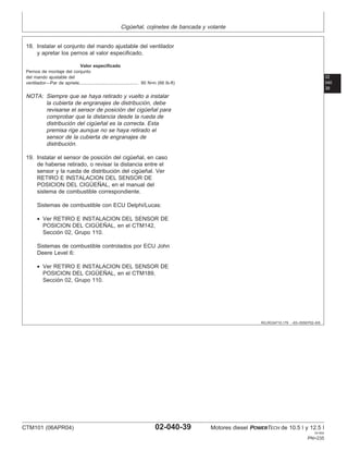 Cigüeñal, cojinetes de bancada y volante
02
040
39
RG,RG34710,179 –63–05SEP02–6/6
18. Instalar el conjunto del mando ajustable del ventilador
y apretar los pernos al valor especificado.
Valor especificado
Pernos de montaje del conjunto
del mando ajustable del
ventilador—Par de apriete 90 N•m (66 lb-ft)
...............................................
NOTA: Siempre que se haya retirado y vuelto a instalar
la cubierta de engranajes de distribución, debe
revisarse el sensor de posición del cigüeñal para
comprobar que la distancia desde la rueda de
distribución del cigüeñal es la correcta. Esta
premisa rige aunque no se haya retirado el
sensor de la cubierta de engranajes de
distribución.
19. Instalar el sensor de posición del cigüeñal, en caso
de haberse retirado, o revisar la distancia entre el
sensor y la rueda de distribución del cigüeñal. Ver
RETIRO E INSTALACION DEL SENSOR DE
POSICION DEL CIGÜEÑAL, en el manual del
sistema de combustible correspondiente.
Sistemas de combustible con ECU Delphi/Lucas:
• Ver RETIRO E INSTALACION DEL SENSOR DE
POSICION DEL CIGÜEÑAL, en el CTM142,
Sección 02, Grupo 110.
Sistemas de combustible controlados por ECU John
Deere Level 6:
• Ver RETIRO E INSTALACION DEL SENSOR DE
POSICION DEL CIGÜEÑAL, en el CTM189,
Sección 02, Grupo 110.
CTM101 (06APR04) 02-040-39 Motores diesel POWERTECH de 10.5 l y 12.5 l
041904
PN=235
 