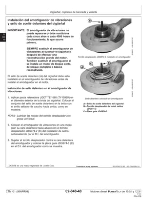 Cigüeñal, cojinetes de bancada y volante
02
040
40
RG,RG34710,180 –63–13AUG99–1/4
Instalación del amortiguador de vibraciones
y sello de aceite delantero del cigüeñal
RG8422
–UN–09DEC97
Tornillo desplazador JDG974-2 instalado en amortiguador
RG8423
–UN–09DEC97
Sello delantero colocado en amortiguador
A—Sello de aceite delantero del cigüeñal
B—Tornillo desplazador de instal. sellos
JDG974-2
C—Placa guı́a JDG974-3
IMPORTANTE: El amortiguador de vibraciones no
puede repararse y debe sustituirse
cada cinco años o cada 4500 horas de
funcionamiento, lo que ocurra
primero.
SIEMPRE sustituir el amortiguador de
vibraciones al sustituir el cigüeñal o
después de efectuar una
reconstrucción grande del motor.
También sustituir el amortiguador si
se instala un motor de bloque corto,
de bloque completo o básico
reconstruido.
El sello de aceite delantero (A) del cigüeñal debe estar
instalado en el amortiguador de vibraciones antes de
instalar el amortiguador en el motor.
Instalación de sello delantero en el amortiguador de
vibraciones
1. Aplicar pasta retenedora LOCTITE
680 (TY15969) en
el diámetro exterior de la brida del cigüeñal. Colocar el
conjunto del sello de aceite delantero en la brida con
el anillo sellador de caucho hacia arriba, como se
muestra.
NOTA: Lubricar las roscas del tornillo desplazador con
grasa universal.
2. Colocar el amortiguador de vibraciones en una mesa
(con su cara delantera hacia abajo) con el tornillo
desplazador JDG974-2 (B) del instalador de sellos
sobresaliendo por el D.I. del amortiguador.
3. Sujetar el tornillo desplazador contra la cara delantera
del amortiguador y colocar la placa guı́a JDG974-3 (C)
en el D.I. del amortiguador como se muestra.
LOCTITE es una marca registrada de Loctite Corp. Continúa en la pág. siguiente
CTM101 (06APR04) 02-040-40 Motores diesel POWERTECH de 10.5 l y 12.5 l
041904
PN=236
 