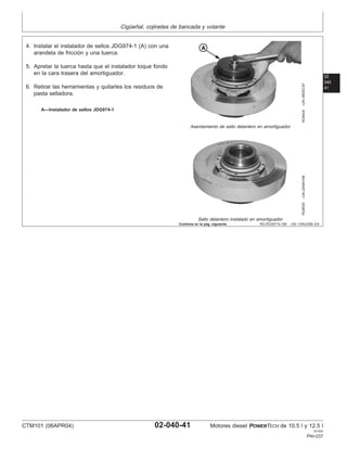Cigüeñal, cojinetes de bancada y volante
02
040
41
RG,RG34710,180 –63–13AUG99–2/4
RG8424
–UN–09DEC97
Asentamiento de sello delantero en amortiguador
RG8535
–UN–20MAY98
Sello delantero instalado en amortiguador
A—Instalador de sellos JDG974-1
4. Instalar el instalador de sellos JDG974-1 (A) con una
arandela de fricción y una tuerca.
5. Apretar la tuerca hasta que el instalador toque fondo
en la cara trasera del amortiguador.
6. Retirar las herramientas y quitarles los residuos de
pasta selladora.
Continúa en la pág. siguiente
CTM101 (06APR04) 02-040-41 Motores diesel POWERTECH de 10.5 l y 12.5 l
041904
PN=237
 