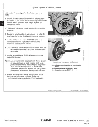 Cigüeñal, cojinetes de bancada y volante
02
040
42
RG,RG34710,180 –63–13AUG99–3/4
RG8425
–UN–09DEC97
Instalación de cubo JDG973-1
RG8426
–UN–09DEC97
Instalación del amortiguador de vibraciones
A—Cubo extractor/instalador de amortiguador
JDG973-1
B—Amortiguador de vibraciones y sello
C—Bloque transversal JDG973-2
Instalación de amortiguador de vibraciones en el
motor
1. Instalar el cubo extractor/instalador de amortiguador
JDG973-1 (A) en la cara delantera del cigüeñal usando
los dos pernos provistos en el juego. Apretar los
pernos bien firmes.
2. Lubricar las roscas del tornillo desplazador con grasa
universal.
3. Colocar el amortiguador de vibraciones y el sello (B)
en el cubo del tornillo desplazador como se muestra.
4. Instalar el bloque transversal JDG973-2 (C) en el
tornillo desplazador. Fijar el bloque transversal
apretando los dos pernos a mano.
NOTA: Lubricar el tornillo desplazador y ambos lados de
la arandela de fricción con grasa universal antes
de usarlos.
5. Instalar la arandela de fricción y la tuerca contra el
bloque transversal.
NOTA: Las aberturas en la pieza del sello deben quedar
en las posiciones de las 3 horas y las 9 horas
para dar espacio libre adecuado para los pernos
de la cubierta de engranajes de distribución.
Alinear los agujeros de la pieza con los agujeros
para pernos al instalar el amortiguador y el sello.
6. Apretar la tuerca hasta que el amortiguador toque
fondo contra la brida del cigüeñal. Quitar los
componentes de la herramienta JDG973 del motor.
Continúa en la pág. siguiente
CTM101 (06APR04) 02-040-42 Motores diesel POWERTECH de 10.5 l y 12.5 l
041904
PN=238
 