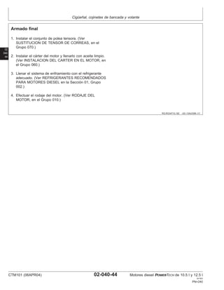 Cigüeñal, cojinetes de bancada y volante
02
040
44
RG,RG34710,182 –63–13AUG99–1/1
Armado final
1. Instalar el conjunto de polea tensora. (Ver
SUSTITUCION DE TENSOR DE CORREAS, en el
Grupo 070.)
2. Instalar el cárter del motor y llenarlo con aceite limpio.
(Ver INSTALACION DEL CARTER EN EL MOTOR, en
el Grupo 060.)
3. Llenar el sistema de enfriamiento con el refrigerante
adecuado. (Ver REFRIGERANTES RECOMENDADOS
PARA MOTORES DIESEL en la Sección 01, Grupo
002.)
4. Efectuar el rodaje del motor. (Ver RODAJE DEL
MOTOR, en el Grupo 010.)
CTM101 (06APR04) 02-040-44 Motores diesel POWERTECH de 10.5 l y 12.5 l
041904
PN=240
 