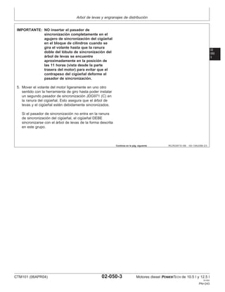Arbol de levas y engranajes de distribución
02
050
3
RG,RG34710,189 –63–13AUG99–2/3
IMPORTANTE: NO insertar el pasador de
sincronización completamente en el
agujero de sincronización del cigüeñal
en el bloque de cilindros cuando se
gira el volante hasta que la ranura
doble del lóbulo de sincronización del
árbol de levas se encuentre
aproximadamente en la posición de
las 11 horas (vista desde la parte
trasera del motor) para evitar que el
contrapeso del cigüeñal deforme el
pasador de sincronización.
5. Mover el volante del motor ligeramente en uno otro
sentido con la herramienta de giro hasta poder instalar
un segundo pasador de sincronización JDG971 (C) en
la ranura del cigüeñal. Esto asegura que el árbol de
levas y el cigüeñal estén debidamente sincronizados.
Si el pasador de sincronización no entra en la ranura
de sincronización del cigüeñal, el cigüeñal DEBE
sincronizarse con el árbol de levas de la forma descrita
en este grupo.
Continúa en la pág. siguiente
CTM101 (06APR04) 02-050-3 Motores diesel POWERTECH de 10.5 l y 12.5 l
041904
PN=243
 