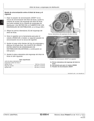 Arbol de levas y engranajes de distribución
02
050
4
RG,RG34710,189 –63–13AUG99–3/3
RG8251C
–UN–06DEC97
Pernos retenedores del engranaje del árbol de levas
RG8227D
–UN–05DEC97
Pasador de sincronización JDG971 en cigüeñal
A—Pernos retenedores del engranaje del árbol de
levas
B—Herramienta para girar el volante JDG820
C—Pasador de sincronización JDG971
Ajuste de sincronización entre el árbol de levas y el
cigüeñal
1. Dejar el pasador de sincronización JDG971 en la
ranura de sincronización del árbol de levas y quitar la
cubierta de acceso del engranaje del árbol de levas
(se ilustra quitada) de la cubierta de engranajes de
distribución. (Ver RETIRO DE LA CUBIERTA DE LOS
ENGRANAJES DE DISTRIBUCION, en el Grupo 040.)
2. Aflojar los pernos retenedores (A) del engranaje del
árbol de levas.
3. Girar el cigüeñal con la herramienta para girar el
volante JDG820 (B) e instalar un segundo pasador de
sincronización (C) en la ranura del cigüeñal.
4. Ajustar el juego entre dientes del tren de engranajes y
efectuar el armado final. (Ver AJUSTE DE JUEGO
ENTRE DIENTES DE ENGRANAJES DE
DISTRIBUCION DELANTEROS, a continuación en
este grupo.)
5. Apretar la placa retenedora del engranaje del árbol de
levas al valor siguiente:
Valor especificado
Junta de placa retenedora del
engranaje al árbol de levas—
Apriete inicial 100 N•m (74 lb-ft)
.................................................................
Segundo apriete 150 N•m (110 lb-ft)
..........................................................
Apriete final 150 N•m (110 lb-ft)
..................................................................
CTM101 (06APR04) 02-050-4 Motores diesel POWERTECH de 10.5 l y 12.5 l
041904
PN=244
 