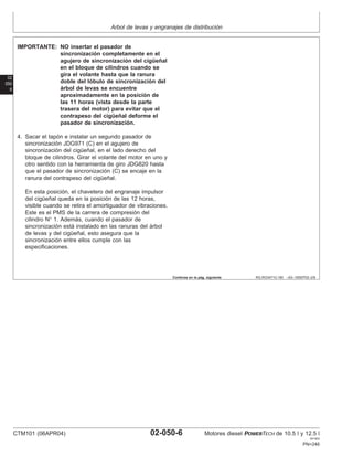 Arbol de levas y engranajes de distribución
02
050
6
RG,RG34710,190 –63–19SEP02–2/6
IMPORTANTE: NO insertar el pasador de
sincronización completamente en el
agujero de sincronización del cigüeñal
en el bloque de cilindros cuando se
gira el volante hasta que la ranura
doble del lóbulo de sincronización del
árbol de levas se encuentre
aproximadamente en la posición de
las 11 horas (vista desde la parte
trasera del motor) para evitar que el
contrapeso del cigüeñal deforme el
pasador de sincronización.
4. Sacar el tapón e instalar un segundo pasador de
sincronización JDG971 (C) en el agujero de
sincronización del cigüeñal, en el lado derecho del
bloque de cilindros. Girar el volante del motor en uno y
otro sentido con la herramienta de giro JDG820 hasta
que el pasador de sincronización (C) se encaje en la
ranura del contrapeso del cigüeñal.
En esta posición, el chavetero del engranaje impulsor
del cigüeñal queda en la posición de las 12 horas,
visible cuando se retira el amortiguador de vibraciones.
Este es el PMS de la carrera de compresión del
cilindro N° 1. Además, cuando el pasador de
sincronización está instalado en las ranuras del árbol
de levas y del cigüeñal, esto asegura que la
sincronización entre ellos cumple con las
especificaciones.
Continúa en la pág. siguiente
CTM101 (06APR04) 02-050-6 Motores diesel POWERTECH de 10.5 l y 12.5 l
041904
PN=246
 