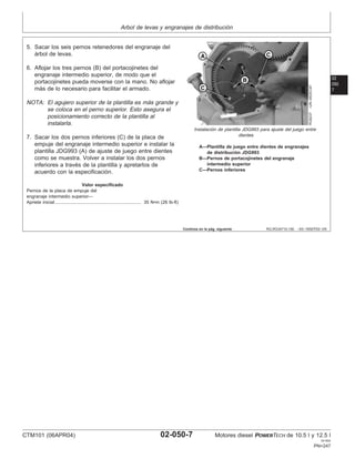 Arbol de levas y engranajes de distribución
02
050
7
RG,RG34710,190 –63–19SEP02–3/6
RG8237
–UN–05DEC97
Instalación de plantilla JDG993 para ajuste del juego entre
dientes
A—Plantilla de juego entre dientes de engranajes
de distribución JDG993
B—Pernos de portacojinetes del engranaje
intermedio superior
C—Pernos inferiores
5. Sacar los seis pernos retenedores del engranaje del
árbol de levas.
6. Aflojar los tres pernos (B) del portacojinetes del
engranaje intermedio superior, de modo que el
portacojinetes pueda moverse con la mano. No aflojar
más de lo necesario para facilitar el armado.
NOTA: El agujero superior de la plantilla es más grande y
se coloca en el perno superior. Esto asegura el
posicionamiento correcto de la plantilla al
instalarla.
7. Sacar los dos pernos inferiores (C) de la placa de
empuje del engranaje intermedio superior e instalar la
plantilla JDG993 (A) de ajuste de juego entre dientes
como se muestra. Volver a instalar los dos pernos
inferiores a través de la plantilla y apretarlos de
acuerdo con la especificación.
Valor especificado
Pernos de la placa de empuje del
engranaje intermedio superior—
Apriete inicial 35 N•m (26 lb-ft)
...................................................................
Continúa en la pág. siguiente
CTM101 (06APR04) 02-050-7 Motores diesel POWERTECH de 10.5 l y 12.5 l
041904
PN=247
 