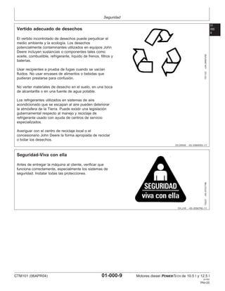Seguridad
01
000
9
DX,DRAIN –63–03MAR93–1/1
Vertido adecuado de desechos
TS1133
–UN–26NOV90
El vertido incontrolado de desechos puede perjudicar el
medio ambiente y la ecologı́a. Los desechos
potencialmente contaminantes utilizados en equipos John
Deere incluyen sustancias o componentes tales como
aceite, combustible, refrigerante, lı́quido de frenos, filtros y
baterı́as.
Usar recipientes a prueba de fugas cuando se vacı́an
fluidos. No usar envases de alimentos o bebidas que
pudieran prestarse para confusión.
No verter materiales de desecho en el suelo, en una boca
de alcantarilla o en una fuente de agua potable.
Los refrigerantes utilizados en sistemas de aire
acondicionado que se escapan al aire pueden deteriorar
la atmósfera de la Tierra. Puede existir una legislación
gubernamental respecto al manejo y reciclaje de
refrigerante usado con ayuda de centros de servicio
especializados.
Averiguar con el centro de reciclaje local o el
concesionario John Deere la forma apropiada de reciclar
o botar los desechos.
DX,LIVE –63–25SEP92–1/1
Seguridad-Viva con ella
TS231
–63–07OCT88
Antes de entregar la máquina al cliente, verificar que
funciona correctamente, especialmente los sistemas de
seguridad. Instalar todas las protecciones.
CTM101 (06APR04) 01-000-9 Motores diesel POWERTECH de 10.5 l y 12.5 l
041904
PN=25
 