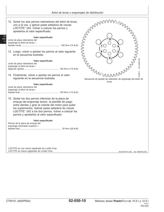 Arbol de levas y engranajes de distribución
02
050
10
RG,RG34710,190 –63–19SEP02–6/6
RG8813
–UN–20MAY98
Secuencia de apriete de retenedor de engranaje del árbol de
levas
12. Quitar los seis pernos retenedores del árbol de levas,
uno a la vez, y aplicar pasta selladora de roscas
LOCTITE
242. Volver a colocar los pernos y
apretarlos al valor especificado.
Valor especificado
Junta de placa retenedora del
engranaje al árbol de levas—
Apriete inicial 100 N•m (74 lb-ft)
.................................................................
13. Luego, volver a apretar los pernos al valor siguiente
en la secuencia ilustrada.
Valor especificado
Junta de placa retenedora del
engranaje al árbol de levas—
Segundo apriete 150 N•m (110 lb-ft)
..........................................................
14. Finalmente, volver a apretar los pernos al valor
siguiente en la secuencia ilustrada.
Valor especificado
Junta de placa retenedora del
engranaje al árbol de levas—
Apriete final 150 N•m (110 lb-ft)
..................................................................
15. Quitar los dos pernos inferiores de la placa de
empuje del engranaje tensor, la plantilla de juego
entre dientes y girar el volante del motor para quitar
los suplementos. Aplicar pasta selladora de roscas
LOCTITE
242 a los dos pernos. Volver a colocar los
pernos y apretarlos al valor especificado.
Valor especificado
Pernos de la placa de empuje del
engranaje intermedio superior—
Apriete final 35 N•m (26 lb-ft)
......................................................................
LOCTITE es una marca registrada de Loctite Corp.
LOCTITE es marca registrada de Loctite Corp.
CTM101 (06APR04) 02-050-10 Motores diesel POWERTECH de 10.5 l y 12.5 l
041904
PN=250
 