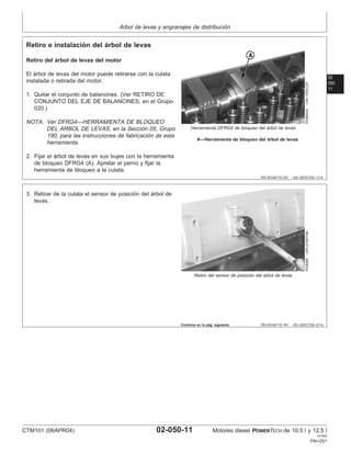 Arbol de levas y engranajes de distribución
02
050
11
RG,RG34710,191 –63–25OCT00–1/14
Retiro e instalación del árbol de levas
RG8544A
–UN–10DEC97
Herramienta DFRG4 de bloqueo del árbol de levas
A—Herramienta de bloqueo del árbol de levas
Retiro del árbol de levas del motor
El árbol de levas del motor puede retirarse con la culata
instalada o retirada del motor.
1. Quitar el conjunto de balancines. (Ver RETIRO DE
CONJUNTO DEL EJE DE BALANCINES, en el Grupo
020.)
NOTA: Ver DFRG4—HERRAMIENTA DE BLOQUEO
DEL ARBOL DE LEVAS, en la Sección 05, Grupo
190, para las instrucciones de fabricación de esta
herramienta.
2. Fijar el árbol de levas en sus bujes con la herramienta
de bloqueo DFRG4 (A). Apretar el perno y fijar la
herramienta de bloqueo a la culata.
RG,RG34710,191 –63–25OCT00–2/14
RG8288
–UN–21MAY98
Retiro del sensor de posición del árbol de levas
3. Retirar de la culata el sensor de posición del árbol de
levas.
Continúa en la pág. siguiente
CTM101 (06APR04) 02-050-11 Motores diesel POWERTECH de 10.5 l y 12.5 l
041904
PN=251
 