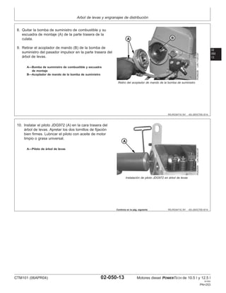 Arbol de levas y engranajes de distribución
02
050
13
RG,RG34710,191 –63–25OCT00–5/14
RG8822B
–UN–11DEC97
Retiro del acoplador de mando de la bomba de suministro
A—Bomba de suministro de combustible y escuadra
de montaje
B—Acoplador de mando de la bomba de suministro
8. Quitar la bomba de suministro de combustible y su
escuadra de montaje (A) de la parte trasera de la
culata.
9. Retirar el acoplador de mando (B) de la bomba de
suministro del pasador impulsor en la parte trasera del
árbol de levas.
RG,RG34710,191 –63–25OCT00–6/14
RG8289A
–UN–06DEC97
Instalación de piloto JDG972 en árbol de levas
A—Piloto de árbol de levas
10. Instalar el piloto JDG972 (A) en la cara trasera del
árbol de levas. Apretar los dos tornillos de fijación
bien firmes. Lubricar el piloto con aceite de motor
limpio o grasa universal.
Continúa en la pág. siguiente
CTM101 (06APR04) 02-050-13 Motores diesel POWERTECH de 10.5 l y 12.5 l
041904
PN=253
 