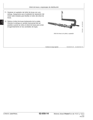 Arbol de levas y engranajes de distribución
02
050
14
RG,RG34710,191 –63–25OCT00–7/14
RG10244
–UN–30JUL99
Arbol de levas con piloto y sujetador
11. Sostener el sujetador del árbol de levas con una
eslinga. Asegurarse que el pedestal de reparación del
motor esté nivelado para facilitar el retiro del árbol de
levas.
12. Retirar el árbol de levas lentamente de la culata.
Orientar la eslinga en sentido transversal (de ser
posible) cuando se retira el árbol de levas para evitar
el agarrotamiento en las cavidades de bujes.
Continúa en la pág. siguiente
CTM101 (06APR04) 02-050-14 Motores diesel POWERTECH de 10.5 l y 12.5 l
041904
PN=254
 
