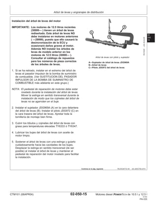 Arbol de levas y engranajes de distribución
02
050
15
RG,RG34710,191 –63–25OCT00–8/14
RG10245
–UN–30JUL99
Arbol de levas con piloto y sujetador
A—Sujetador de árbol de levas JDG969A
B—Arbol de levas
C—Piloto JDG972 del árbol de levas
Instalación del árbol de levas del motor
IMPORTANTE: Los motores de 12.5 litros recientes
(30000— ) tienen un árbol de levas
rediseñado. Este árbol de levas NO
debe instalarse en motores anteriores
( —29999), puesto que ello causará la
desincronización de la ECU y
ocasionará daños graves al motor.
Además NO instalar los árboles de
levas de modelo anterior en los
motores de 12.5 litros (30000— ).
Consultar el catálogo de repuestos
para los números de pieza correctos
de los árboles de levas.
1. Si se ha retirado, instalar en el extremo del árbol de
levas el pasador impulsor de la bomba de suministro
de combustible. (Ver SUSTITUCION DEL PASADOR
IMPULSOR DE LA BOMBA DE SUMINISTRO DE
COMBUSTIBLE más adelante en este grupo.)
NOTA: El pedestal de reparación de motores debe estar
nivelado durante la instalación del árbol de levas.
Mover la eslinga en sentido transversal durante la
instalación de modo que los cojinetes del árbol de
levas no se agarroten en el buje.
2. Instalar el sujetador JDG969A (A) en la cara delantera
del árbol de levas (B). Instalar el piloto JDG972 (C) en
la cara trasera del árbol de levas. Apretar toda la
tornillerı́a de montaje bien firme.
3. Cubrir los lóbulos y cojinetes del árbol de levas con
grasa para temperaturas elevadas TY6333 ó TY6347.
4. Lubricar los bujes del árbol de levas con aceite de
motor limpio.
5. Sostener el árbol de levas con una eslinga y guiarlo
cuidadosamente hacia las cavidades de los bujes.
Desplazar la eslinga en sentido transversal (de ser
posible) al instalar el árbol de levas y mantener el
pedestal de reparación del motor nivelado para facilitar
la instalación.
Continúa en la pág. siguiente
CTM101 (06APR04) 02-050-15 Motores diesel POWERTECH de 10.5 l y 12.5 l
041904
PN=255
 
