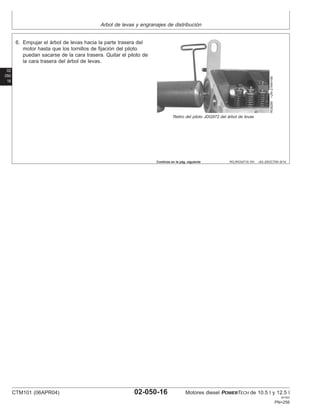 Arbol de levas y engranajes de distribución
02
050
16
RG,RG34710,191 –63–25OCT00–9/14
RG8289
–UN–21MAY98
Retiro del piloto JDG972 del árbol de levas
6. Empujar el árbol de levas hacia la parte trasera del
motor hasta que los tornillos de fijación del piloto
puedan sacarse de la cara trasera. Quitar el piloto de
la cara trasera del árbol de levas.
Continúa en la pág. siguiente
CTM101 (06APR04) 02-050-16 Motores diesel POWERTECH de 10.5 l y 12.5 l
041904
PN=256
 