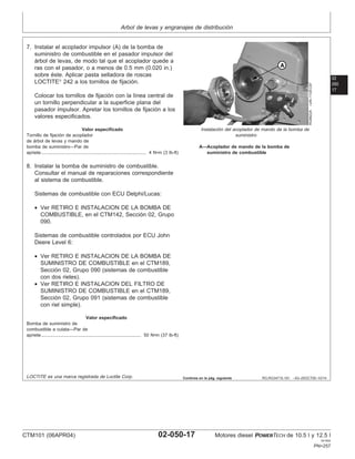 Arbol de levas y engranajes de distribución
02
050
17
RG,RG34710,191 –63–25OCT00–10/14
RG8822A
–UN–11DEC97
Instalación del acoplador de mando de la bomba de
suministro
A—Acoplador de mando de la bomba de
suministro de combustible
7. Instalar el acoplador impulsor (A) de la bomba de
suministro de combustible en el pasador impulsor del
árbol de levas, de modo tal que el acoplador quede a
ras con el pasador, o a menos de 0.5 mm (0.020 in.)
sobre éste. Aplicar pasta selladora de roscas
LOCTITE
242 a los tornillos de fijación.
Colocar los tornillos de fijación con la lı́nea central de
un tornillo perpendicular a la superficie plana del
pasador impulsor. Apretar los tornillos de fijación a los
valores especificados.
Valor especificado
Tornillo de fijación de acoplador
de árbol de levas y mando de
bomba de suministro—Par de
apriete 4 N•m (3 lb-ft)
..................................................................................
8. Instalar la bomba de suministro de combustible.
Consultar el manual de reparaciones correspondiente
al sistema de combustible.
Sistemas de combustible con ECU Delphi/Lucas:
• Ver RETIRO E INSTALACION DE LA BOMBA DE
COMBUSTIBLE, en el CTM142, Sección 02, Grupo
090.
Sistemas de combustible controlados por ECU John
Deere Level 6:
• Ver RETIRO E INSTALACION DE LA BOMBA DE
SUMINISTRO DE COMBUSTIBLE en el CTM189,
Sección 02, Grupo 090 (sistemas de combustible
con dos rieles).
• Ver RETIRO E INSTALACION DEL FILTRO DE
SUMINISTRO DE COMBUSTIBLE en el CTM189,
Sección 02, Grupo 091 (sistemas de combustible
con riel simple).
Valor especificado
Bomba de suministro de
combustible a culata—Par de
apriete 50 N•m (37 lb-ft)
..............................................................................
LOCTITE es una marca registrada de Loctite Corp. Continúa en la pág. siguiente
CTM101 (06APR04) 02-050-17 Motores diesel POWERTECH de 10.5 l y 12.5 l
041904
PN=257
 