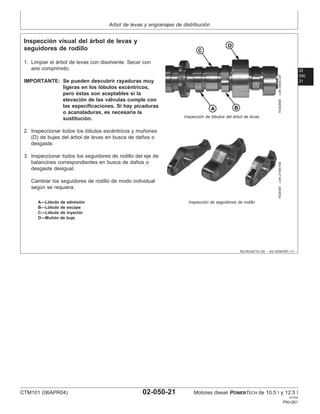 Arbol de levas y engranajes de distribución
02
050
21
RG,RG34710,192 –63–30SEP97–1/1
Inspección visual del árbol de levas y
seguidores de rodillo
RG8385B
–UN–09DEC97
Inspección de lóbulos del árbol de levas
RG8388
–UN–21MAY98
Inspección de seguidores de rodillo
A—Lóbulo de admisión
B—Lóbulo de escape
C—Lóbulo de inyector
D—Muñón de buje
1. Limpiar el árbol de levas con disolvente. Secar con
aire comprimido.
IMPORTANTE: Se pueden descubrir rayaduras muy
ligeras en los lóbulos excéntricos,
pero éstas son aceptables si la
elevación de las válvulas cumple con
las especificaciones. Si hay picaduras
o acanaladuras, es necesaria la
sustitución.
2. Inspeccionar todos los lóbulos excéntricos y muñones
(D) de bujes del árbol de levas en busca de daños o
desgaste.
3. Inspeccionar todos los seguidores de rodillo del eje de
balancines correspondientes en busca de daños o
desgaste desigual.
Cambiar los seguidores de rodillo de modo individual
según se requiera.
CTM101 (06APR04) 02-050-21 Motores diesel POWERTECH de 10.5 l y 12.5 l
041904
PN=261
 