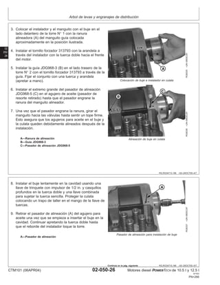Arbol de levas y engranajes de distribución
02
050
26
RG,RG34710,196 –63–25OCT00–4/7
RG8335
–UN–09DEC97
Colocación de buje e instalador en culata
RG8336
–UN–09DEC97
Alineación de buje en culata
A—Ranura de alineación
B—Guı́a JDG968-3
C—Pasador de alineación JDG968-5
3. Colocar el instalador y el manguito con el buje en el
lado delantero de la torre N° 1 con la ranura
alineadora (A) del manguito guı́a colocada
aproximadamente en la posición ilustrada.
4. Instalar el tornillo forzador 313793 con la arandela a
través del instalador con la tuerca doble hacia el frente
del motor.
5. Instalar la guı́a JDG968-3 (B) en el lado trasero de la
torre N° 2 con el tornillo forzador 313793 a través de la
guı́a. Fijar el conjunto con una tuerca y arandela
(apretar a mano).
6. Instalar el extremo grande del pasador de alineación
JDG968-5 (C) en el agujero de aceite (pasador de
resorte retirado) hasta que el pasador engrane la
ranura del manguito alineador.
7. Una vez que el pasador engrana la ranura, girar el
manguito hacia las válvulas hasta sentir un tope firme.
Esto asegura que los agujeros para aceite en el buje y
la culata queden debidamente alineados después de la
instalación.
RG,RG34710,196 –63–25OCT00–5/7
RG8337
–UN–09DEC97
Pasador de alineación para instalación de buje
A—Pasador de alineación
8. Instalar el buje lentamente en la cavidad usando una
llave de trinquete con impulsor de 1/2 in. y casquillos
profundos en la tuerca doble y una llave combinada
para sujetar la tuerca sencilla. Proteger la culata
colocando un trapo de taller en el mango de la llave de
tuercas.
9. Retirar el pasador de alineación (A) del agujero para
aceite una vez que se empieza a insertar el buje en la
cavidad. Continuar apretando la tuerca doble hasta
que el reborde del instalador toque la torre.
CTM101 (06APR04) 02-050-26 Motores diesel POWERTECH de 10.5 l y 12.5 l
041904
PN=266
Continúa en la pág. siguiente
 