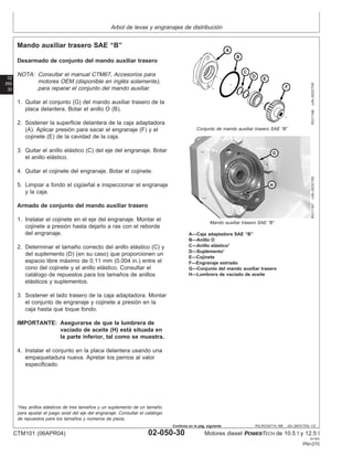 Arbol de levas y engranajes de distribución
02
050
30
RG,RG34710,198 –63–26OCT00–1/2
Mando auxiliar trasero SAE “B”
RG11166
–UN–30OCT00
Conjunto de mando auxiliar trasero SAE “B”
RG11167
–UN–30OCT00
Mando auxiliar trasero SAE “B”
A—Caja adaptadora SAE “B”
B—Anillo O
C—Anillo elástico1
D—Suplemento1
E—Cojinete
F—Engranaje estriado
G—Conjunto del mando auxiliar trasero
H—Lumbrera de vaciado de aceite
Desarmado de conjunto del mando auxiliar trasero
NOTA: Consultar el manual CTM67, Accesorios para
motores OEM (disponible en inglés solamente),
para reparar el conjunto del mando auxiliar.
1. Quitar el conjunto (G) del mando auxiliar trasero de la
placa delantera. Botar el anillo O (B).
2. Sostener la superficie delantera de la caja adaptadora
(A). Aplicar presión para sacar el engranaje (F) y el
cojinete (E) de la cavidad de la caja.
3. Quitar el anillo elástico (C) del eje del engranaje. Botar
el anillo elástico.
4. Quitar el cojinete del engranaje. Botar el cojinete.
5. Limpiar a fondo el cigüeñal e inspeccionar el engranaje
y la caja.
Armado de conjunto del mando auxiliar trasero
1. Instalar el cojinete en el eje del engranaje. Montar el
cojinete a presión hasta dejarlo a ras con el reborde
del engranaje.
2. Determinar el tamaño correcto del anillo elástico (C) y
del suplemento (D) (en su caso) que proporcionen un
espacio libre máximo de 0.11 mm (0.004 in.) entre el
cono del cojinete y el anillo elástico. Consultar el
catálogo de repuestos para los tamaños de anillos
elásticos y suplementos.
3. Sostener el lado trasero de la caja adaptadora. Montar
el conjunto de engranaje y cojinete a presión en la
caja hasta que toque fondo.
IMPORTANTE: Asegurarse de que la lumbrera de
vaciado de aceite (H) está situada en
la parte inferior, tal como se muestra.
4. Instalar el conjunto en la placa delantera usando una
empaquetadura nueva. Apretar los pernos al valor
especificado.
1
Hay anillos elásticos de tres tamaños y un suplemento de un tamaño
para ajustar el juego axial del eje del engranaje. Consultar el catálogo
de repuestos para los tamaños y números de pieza.
CTM101 (06APR04) 02-050-30 Motores diesel POWERTECH de 10.5 l y 12.5 l
041904
PN=270
Continúa en la pág. siguiente
 