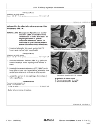 Arbol de levas y engranajes de distribución
02
050
RG,RG34710,198 –63–26OCT00–2/2
Valor especificado
Adaptador de mando auxiliar
trasero SAE “B”—Par de apriete 110 N•m (81 lb-ft)
..................................
31
RG,RG34710,199 –63–13AUG99–1/1
Alineación de adaptador de mando auxiliar
delantero SAE “A”
RG9036
–UN–25MAR99
Instalación de la herramienta alineadora JDG1144
RG9037
–UN–16NOV00
Herramienta alineadora JDG1144 instalada
A—Adaptador de mando auxiliar
B—Tuercas de espárragos de montaje
C—Herramienta alineadora JDG1144
IMPORTANTE: El adaptador (A) del mando auxiliar
delantero DEBE estar debidamente
alineado con el centro de la estrı́a del
engranaje cuando se quita el
adaptador delantero o trasero. Un
adaptador incorrectamente alineado
puede dañar el conjunto del cojinete.
1. Instalar el adaptador del mando auxiliar SAE “B”
trasero y apretarlo al valor especificado.
Valor especificado
Adaptador de mando auxiliar
trasero SAE “B”—Par de apriete 110 N•m (81 lb-ft)
..................................
2. Instalar el adaptador delantero SAE “A” y apretar las
cuatro tuercas (B) de los espárragos de montaje a
mano.
3. Instalar la herramienta alineadora JDG1144 (C) en la
brida del engranaje y en la cavidad del adaptador para
centrarlo correctamente en la estrı́a del engranaje.
4. Apretar las tuercas de los espárragos de montaje al
valor especificado.
Valor especificado
Tuercas de caja adaptadora de
mando auxiliar delantero SAE
“A”—Par de apriete 50 N•m (37 lb-ft)
.........................................................
Quitar la herramienta alineadora.
CTM101 (06APR04) 02-050-31 Motores diesel POWERTECH de 10.5 l y 12.5 l
041904
PN=271
 