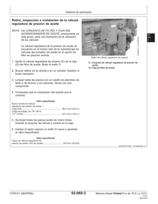 Sistema de lubricación
02
060
3
RG,RG34710,209 –63–28JUL99–1/1
Retiro, inspección e instalación de la válvula
reguladora de presión de aceite
RG8245B
–UN–06DEC97
Retiro de válvula reguladora de presión
C—Conjunto de válvula reguladora de presión de
aceite
G—Caja de filtro de aceite
NOTA: Ver CONJUNTO DE FILTRO Y CAJA DEL
ACONDICIONADOR DE ACEITE, previamente en
este grupo, para una ilustración de la ubicación
de las válvulas.
La válvula reguladora de la presión de aceite se
encuentra en el mismo sitio de la cubierta/caja de
válvulas del enfriador de aceite en la opción de
filtro en posición remota.
1. Quitar la válvula reguladora de presión (C) de la caja
(G) del filtro de aceite. Botar el anillo O.
2. Buscar daños en la válvula y en su cavidad. Sustituir si
fuese necesario.
3. Limpiar todas las piezas con un cepillo de alambres de
latón o de bronce y con solvente. Secar con aire
comprimido.
4. Comprobar que la compresión del resorte sea la
correcta.
Valor especificado
Nuevo resorte de válvula
reguladora de presión de aceite—
Largo libre 86.4 mm (3.40 in.)
....................................................................
Carga de trabajo con 76—84 N
(17—19 lbf) 42.0 mm (1.65 in.)
...................................................................
5. Sumergir todas las piezas aceite de motor limpio.
Insertar el conjunto de válvula y resorte en la caja.
6. Instalar el tapón usando un anillo O nuevo y apretarlo
al valor especificado.
Valor especificado
Tapón de válvula reguladora de
presión de aceite—Par de apriete 100 N•m (74 lb-ft)
................................
CTM101 (06APR04) 02-060-3 Motores diesel POWERTECH de 10.5 l y 12.5 l
041904
PN=275
 