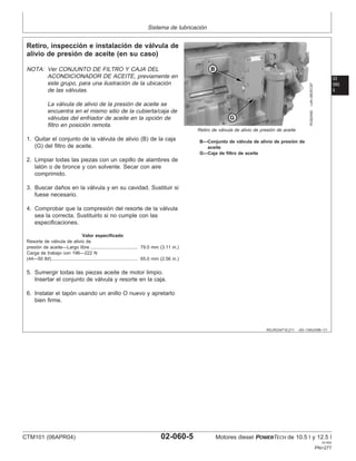 Sistema de lubricación
02
060
5
RG,RG34710,211 –63–13AUG99–1/1
Retiro, inspección e instalación de válvula de
alivio de presión de aceite (en su caso)
RG8245D
–UN–06DEC97
Retiro de válvula de alivio de presión de aceite
B—Conjunto de válvula de alivio de presión de
aceite
G—Caja de filtro de aceite
NOTA: Ver CONJUNTO DE FILTRO Y CAJA DEL
ACONDICIONADOR DE ACEITE, previamente en
este grupo, para una ilustración de la ubicación
de las válvulas.
La válvula de alivio de la presión de aceite se
encuentra en el mismo sitio de la cubierta/caja de
válvulas del enfriador de aceite en la opción de
filtro en posición remota.
1. Quitar el conjunto de la válvula de alivio (B) de la caja
(G) del filtro de aceite.
2. Limpiar todas las piezas con un cepillo de alambres de
latón o de bronce y con solvente. Secar con aire
comprimido.
3. Buscar daños en la válvula y en su cavidad. Sustituir si
fuese necesario.
4. Comprobar que la compresión del resorte de la válvula
sea la correcta. Sustituirlo si no cumple con las
especificaciones.
Valor especificado
Resorte de válvula de alivio de
presión de aceite—Largo libre 79.0 mm (3.11 in.)
.....................................
Carga de trabajo con 196—222 N
(44—50 lbf) 65.0 mm (2.56 in.)
...................................................................
5. Sumergir todas las piezas aceite de motor limpio.
Insertar el conjunto de válvula y resorte en la caja.
6. Instalar el tapón usando un anillo O nuevo y apretarlo
bien firme.
CTM101 (06APR04) 02-060-5 Motores diesel POWERTECH de 10.5 l y 12.5 l
041904
PN=277
 