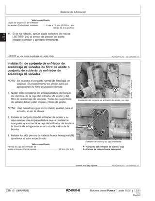 Sistema de lubricación
02
060
8
RG,RG34710,212 –63–12AUG99–3/3
Valor especificado
Tapón de expansión del enfriador
de aceite—Profundidad, instalado A ras a 1.5 mm (0.059 in.) por
debajo de la superficie
............
11. Si se ha retirado, aplicar pasta selladora de roscas
LOCTITE
242 al emisor de presión de aceite.
Instalar el emisor y apretarlo firmemente.
LOCTITE es una marca registrada de Loctite Corp.
RG,RG34710,213 –63–24SEP02–1/2
Instalación de conjunto de enfriador de
aceite/caja de válvulas de filtro de aceite o
conjunto de cubierta de enfriador de
aceite/caja de válvulas
RG8249A
–UN–06DEC97
Instalación del conjunto de enfriador de aceite y su caja
RG8248B
–UN–06DEC97
Enfriador de aceite y su caja instalados
A—Conjunto del enfriador de aceite y caja
B—Pernos de cabeza hueca hexagonal
NOTA: Se muestra el conjunto normal de filtro/caja de
válvulas. El procedimiento es similar para las
aplicaciones de filtro en posición remota.
1. Quitar todo el material de empaquetadura del bloque
de cilindros, de la caja del enfriador de aceite y del
filtro de aceite/caja de válvulas. Todas las superficies
de sellado deben estar limpias y libres de aceite.
NOTA: Usar pasadores guı́a como medio auxiliar para el
armado, si ası́ se desea.
2. Instalar el conjunto (A) del enfriador de aceite y su
caja usando una empaquetadura nueva. Instalar la
manguera que conecta la caja del enfriador de aceite a
la bomba de refrigerante en el codo de salida de la
bomba.
3. Instalar los dos pernos de cabeza hueca hexagonal (B)
apretarlos al valor especificado.
Valor especificado
Pernos de caja del enfriador de
aceite a bloque—Par de apriete 68 N•m (50 lb-ft)
.....................................
Continúa en la pág. siguiente
CTM101 (06APR04) 02-060-8 Motores diesel POWERTECH de 10.5 l y 12.5 l
041904
PN=280
 