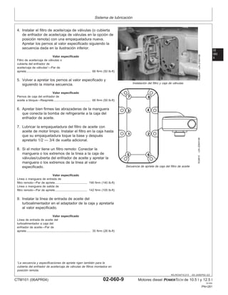 Sistema de lubricación
02
060
9
RG,RG34710,213 –63–24SEP02–2/2
RG8247
–UN–21MAY98
Instalación del filtro y caja de válvulas
RG8815
–UN–20MAY98
Secuencia de apriete de caja del filtro de aceite
4. Instalar el filtro de aceite/caja de válvulas (o cubierta
de enfriador de aceite/caja de válvulas en la opción de
posición remota) con una empaquetadura nueva.
Apretar los pernos al valor especificado siguiendo la
secuencia dada en la ilustración inferior.
Valor especificado
Filtro de aceite/caja de válvulas o
cubierta del enfriador de
aceite/caja de válvulas1
—Par de
apriete 68 N•m (50 lb-ft)
..............................................................................
5. Volver a apretar los pernos al valor especificado y
siguiendo la misma secuencia.
Valor especificado
Pernos de caja del enfriador de
aceite a bloque—Reapriete 68 N•m (50 lb-ft)
.............................................
6. Apretar bien firmes las abrazaderas de la manguera
que conecta la bomba de refrigerante a la caja del
enfriador de aceite.
7. Lubricar la empaquetadura del filtro de aceite con
aceite de motor limpio. Instalar el filtro en la caja hasta
que su empaquetadura toque la base y después
apretarlo 1/2 — 3/4 de vuelta adicional.
8. Si el motor tiene un filtro remoto: Conectar la
manguera o los extremos de la lı́nea a la caja de
válvulas/cubierta del enfriador de aceite y apretar la
manguera o los extremos de la lı́nea al valor
especificado.
Valor especificado
Lı́nea o manguera de entrada de
filtro remoto—Par de apriete 190 N•m (140 lb-ft)
.......................................
Lı́nea o manguera de salida de
filtro remoto—Par de apriete 142 N•m (105 lb-ft)
.......................................
9. Instalar la lı́nea de entrada de aceite del
turboalimentador en el adaptador de la caja y apretarla
al valor especificado.
Valor especificado
Lı́nea de entrada de aceite del
turboalimentador a caja del
enfriador de aceite—Par de
apriete 35 N•m (26 lb-ft)
..............................................................................
1
La secuencia y especificaciones de apriete rigen también para la
cubierta del enfriador de aceite/caja de válvulas de filtros montados en
posición remota.
CTM101 (06APR04) 02-060-9 Motores diesel POWERTECH de 10.5 l y 12.5 l
041904
PN=281
 