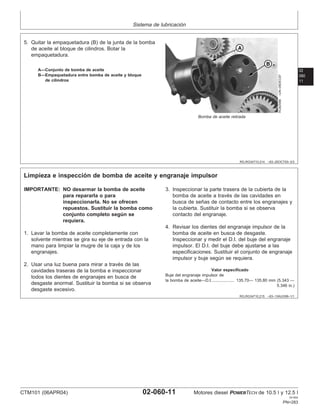 Sistema de lubricación
02
060
11
RG,RG34710,214 –63–25OCT00–3/3
RG8258B
–UN–06DEC97
Bomba de aceite retirada
A—Conjunto de bomba de aceite
B—Empaquetadura entre bomba de aceite y bloque
de cilindros
5. Quitar la empaquetadura (B) de la junta de la bomba
de aceite al bloque de cilindros. Botar la
empaquetadura.
RG,RG34710,215 –63–13AUG99–1/1
Limpieza e inspección de bomba de aceite y engranaje impulsor
IMPORTANTE: NO desarmar la bomba de aceite
para repararla o para
inspeccionarla. No se ofrecen
repuestos. Sustituir la bomba como
conjunto completo según se
requiera.
1. Lavar la bomba de aceite completamente con
solvente mientras se gira su eje de entrada con la
mano para limpiar la mugre de la caja y de los
engranajes.
2. Usar una luz buena para mirar a través de las
cavidades traseras de la bomba e inspeccionar
todos los dientes de engranajes en busca de
desgaste anormal. Sustituir la bomba si se observa
desgaste excesivo.
3. Inspeccionar la parte trasera de la cubierta de la
bomba de aceite a través de las cavidades en
busca de señas de contacto entre los engranajes y
la cubierta. Sustituir la bomba si se observa
contacto del engranaje.
4. Revisar los dientes del engranaje impulsor de la
bomba de aceite en busca de desgaste.
Inspeccionar y medir el D.I. del buje del engranaje
impulsor. El D.I. del buje debe ajustarse a las
especificaciones. Sustituir el conjunto de engranaje
impulsor y buje según se requiera.
Valor especificado
Buje del engranaje impulsor de
la bomba de aceite—D.I. 135.70— 135.80 mm (5.343 —
5.346 in.)
...................
CTM101 (06APR04) 02-060-11 Motores diesel POWERTECH de 10.5 l y 12.5 l
041904
PN=283
 