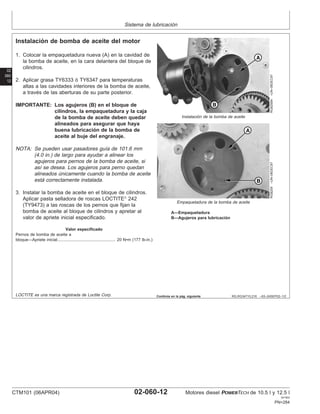 Sistema de lubricación
02
060
12
RG,RG34710,216 –63–24SEP02–1/2
Instalación de bomba de aceite del motor
RG8258A
–UN–06DEC97
Instalación de la bomba de aceite
RG8259
–UN–06DEC97
Empaquetadura de la bomba de aceite
A—Empaquetadura
B—Agujeros para lubricación
1. Colocar la empaquetadura nueva (A) en la cavidad de
la bomba de aceite, en la cara delantera del bloque de
cilindros.
2. Aplicar grasa TY6333 ó TY6347 para temperaturas
altas a las cavidades interiores de la bomba de aceite,
a través de las aberturas de su parte posterior.
IMPORTANTE: Los agujeros (B) en el bloque de
cilindros, la empaquetadura y la caja
de la bomba de aceite deben quedar
alineados para asegurar que haya
buena lubricación de la bomba de
aceite al buje del engranaje.
NOTA: Se pueden usar pasadores guı́a de 101.6 mm
(4.0 in.) de largo para ayudar a alinear los
agujeros para pernos de la bomba de aceite, si
ası́ se desea. Los agujeros para perno quedan
alineados únicamente cuando la bomba de aceite
está correctamente instalada.
3. Instalar la bomba de aceite en el bloque de cilindros.
Aplicar pasta selladora de roscas LOCTITE
242
(TY9473) a las roscas de los pernos que fijan la
bomba de aceite al bloque de cilindros y apretar al
valor de apriete inicial especificado.
Valor especificado
Pernos de bomba de aceite a
bloque—Apriete inicial 20 N•m (177 lb-in.)
..................................................
LOCTITE es una marca registrada de Loctite Corp. Continúa en la pág. siguiente
CTM101 (06APR04) 02-060-12 Motores diesel POWERTECH de 10.5 l y 12.5 l
041904
PN=284
 
