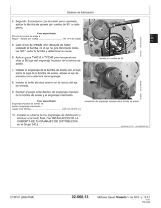 Sistema de lubricación
02
060
13
RG,RG34710,216 –63–24SEP02–2/2
RG12611
–UN–30AUG02
Apriete por vueltas de 90°
RG8256
–UN–21MAY98
Instalación del engranaje impulsor de la bomba de aceite
4. Segundo: Empezando con el primer perno apretado,
aplicar la técnica de apriete por vueltas de 90° a cada
perno.
Valor especificado
Pernos de bomba de aceite a
bloque—Apriete por vueltas 90° (1/4 de vuelta)
.........................................
5. Girar el eje de entrada 360° después de haber
instalado la bomba. Si el eje no gira libremente todos
los 360°, quitar la bomba y determinar la causa.
6. Aplicar grasa TY6333 ó TY6347 para temperaturas
altas al DI buje del engranaje impulsor de la bomba de
aceite.
7. Instalar el engranaje de la bomba de aceite con el buje
sobre la caja de la bomba de aceite, alinear el eje de
entrada con la abertura del engranaje.
8. Instalar el anillo elástico externo en la ranura del eje
de entrada.
9. Revisar el juego entre dientes del engranaje impulsor
de la bomba de aceite y el engranaje intermedio.
Valor especificado
Engranaje impulsor de bomba de
aceite a engranaje intermedio—
Juego entre dientes 0.25 mm (0.010 in.)
....................................................
10. Instalar la cubierta de los engranajes de distribución y
efectuar el armado final. (Ver INSTALACION DE LA
CUBIERTA DE ENGRANAJES DE DISTRIBUCION,
en el Grupo 040.)
CTM101 (06APR04) 02-060-13 Motores diesel POWERTECH de 10.5 l y 12.5 l
041904
PN=285
 