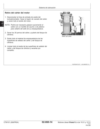 Sistema de lubricación
02
060
14
RG,RG34710,217 –63–30SEP97–1/1
Retiro del cárter del motor
RG8819
–UN–20MAY98
Retiro del cárter
1. Desconectar la lı́nea de entrada de aceite del
turboalimentador. Sacar el tapón de vaciado del cárter
y vaciar todo el aceite del motor.
NOTA: Podrı́a ser necesario golpear suavemente el
cárter con un martillo de caucho o de plástico
para soltarlo del sello de su empaquetadura.
2. Sacar los 30 pernos del cárter y quitarlo del bloque de
cilindros.
3. Quitar todo el material de empaquetadura de las
superficies de sellado del cárter y del bloque de
cilindros.
4. Limpiar todo el aceite de las superficies de sellado del
cárter y del bloque de cilindros y secarlas por
completo.
CTM101 (06APR04) 02-060-14 Motores diesel POWERTECH de 10.5 l y 12.5 l
041904
PN=286
 
